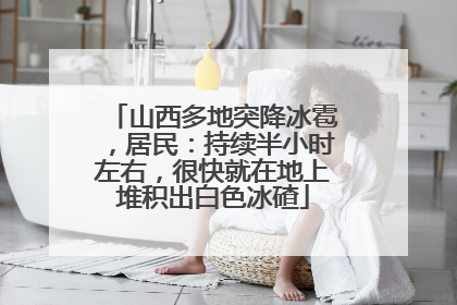 山西多地突降冰雹，居民：持续半小时左右，很快就在地上堆积出白色冰碴