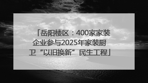 岳阳楼区：400家家装企业参与2025年家装厨卫“以旧换新”民生工程