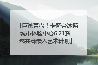 巨绘青岛！卡萨帝冰箱城市体验中心6.21邀您共商嵌入艺术计划
