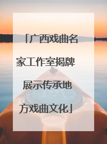 广西戏曲名家工作室揭牌 展示传承地方戏曲文化