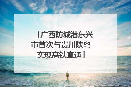 广西防城港东兴市首次与贵川陕粤实现高铁直通
