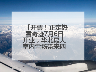 开票！正定热雪奇迹7月6日开业，华北最大室内雪场带来四季滑雪新体验