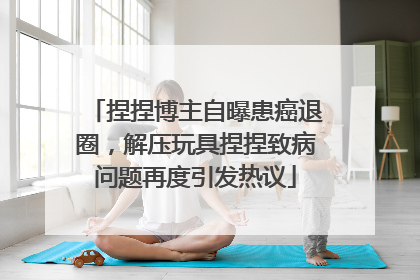 捏捏博主自曝患癌退圈，解压玩具捏捏致病问题再度引发热议