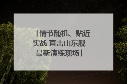情节随机、贴近实战 直击山东舰最新演练现场