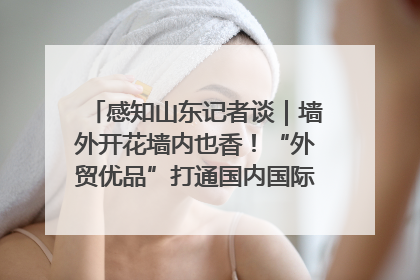 感知山东记者谈｜墙外开花墙内也香！“外贸优品”打通国内国际市场“旋转门”