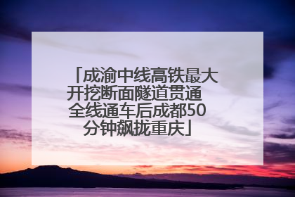 成渝中线高铁最大开挖断面隧道贯通 全线通车后成都50分钟飙拢重庆