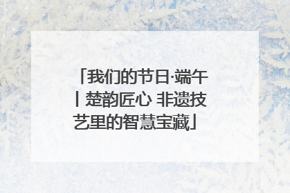 我们的节日·端午丨楚韵匠心 非遗技艺里的智慧宝藏