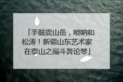 手鼓震山岳，唢呐和松涛！新疆山东艺术家在泰山之巅斗舞论琴