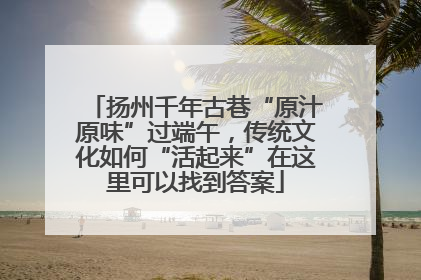 扬州千年古巷“原汁原味”过端午，传统文化如何“活起来”在这里可以找到答案