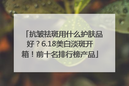 抗皱祛斑用什么护肤品好？6.18美白淡斑开箱！前十名排行榜产品