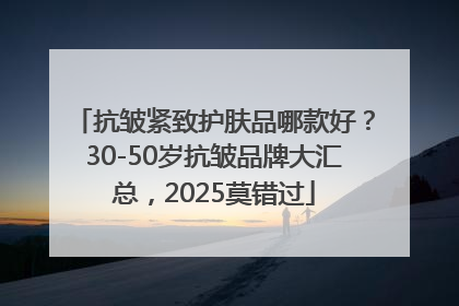 抗皱紧致护肤品哪款好？30-50岁抗皱品牌大汇总，2025莫错过