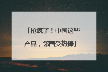 抢疯了！中国这些产品，邻国受热捧