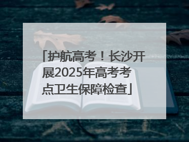 护航高考！长沙开展2025年高考考点卫生保障检查