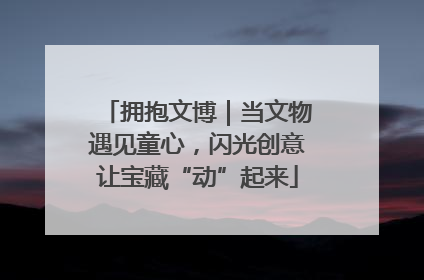 拥抱文博｜当文物遇见童心，闪光创意让宝藏“动”起来