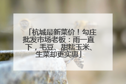 杭城最新菜价！勾庄批发市场老板：雨一直下，毛豆、甜糯玉米、生菜却更实惠