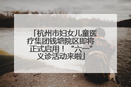 杭州市妇女儿童医疗集团钱塘院区即将正式启用！“六一”义诊活动来啦