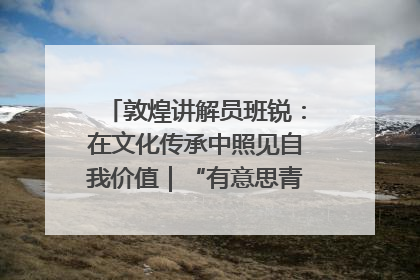 敦煌讲解员班锐：在文化传承中照见自我价值｜“有意思青年”高校公益计划