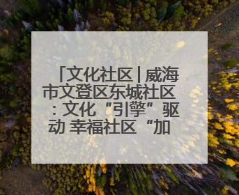 文化社区│威海市文登区东城社区：文化“引擎”驱动 幸福社区“加速跑”