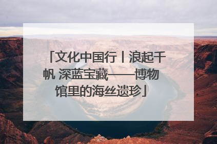 文化中国行丨浪起千帆 深蓝宝藏——博物馆里的海丝遗珍