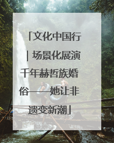 文化中国行｜场景化展演千年赫哲族婚俗——她让非遗变新潮