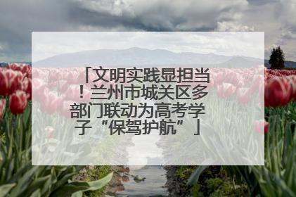 文明实践显担当！兰州市城关区多部门联动为高考学子“保驾护航”