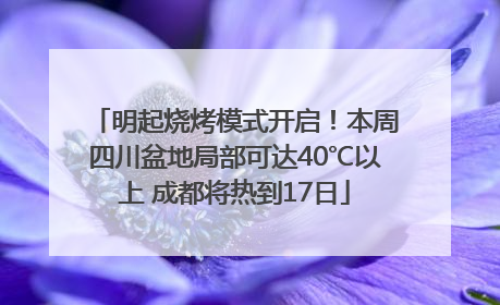 明起烧烤模式开启！本周四川盆地局部可达40℃以上 成都将热到17日