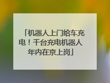 机器人上门给车充电！千台充电机器人年内在京上岗