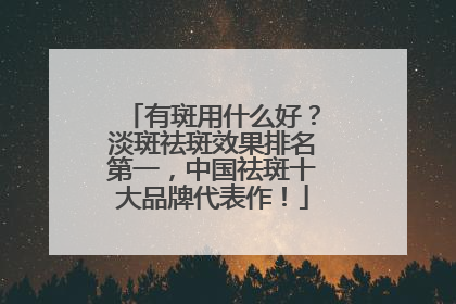有斑用什么好？淡斑祛斑效果排名第一，中国祛斑十大品牌代表作！