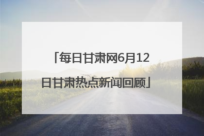 每日甘肃网6月12日甘肃热点新闻回顾