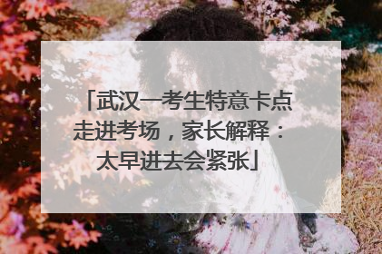 武汉一考生特意卡点走进考场，家长解释：太早进去会紧张