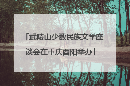 武陵山少数民族文学座谈会在重庆酉阳举办
