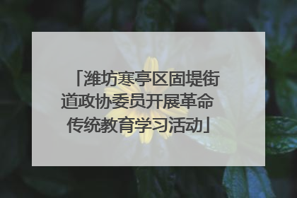 潍坊寒亭区固堤街道政协委员开展革命传统教育学习活动