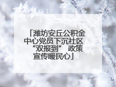 潍坊安丘公积金中心党员下沉社区“双报到” 政策宣传暖民心