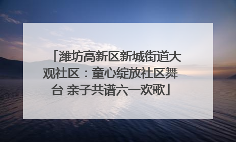 潍坊高新区新城街道大观社区：童心绽放社区舞台 亲子共谱六一欢歌
