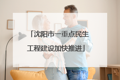 沈阳市一重点民生工程建设加快推进