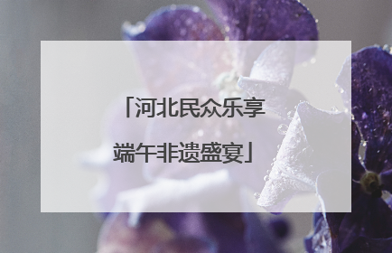 河北民众乐享端午非遗盛宴