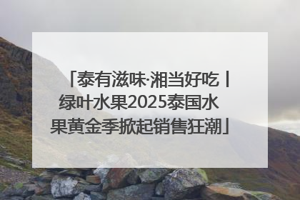 泰有滋味·湘当好吃丨绿叶水果2025泰国水果黄金季掀起销售狂潮