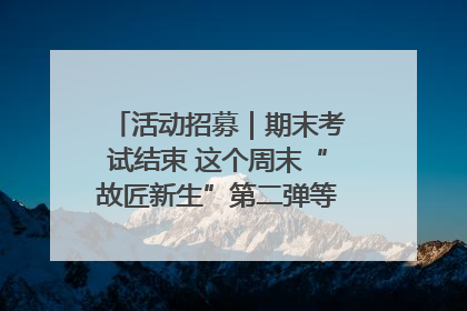 活动招募｜期末考试结束 这个周末“故匠新生”第二弹等着同学们来体验！