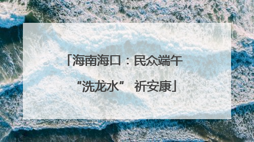 海南海口：民众端午 “洗龙水” 祈安康
