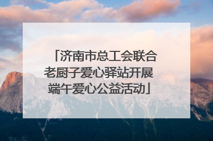 济南市总工会联合老厨子爱心驿站开展端午爱心公益活动