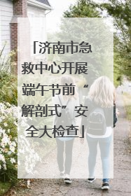 济南市急救中心开展端午节前“解剖式”安全大检查