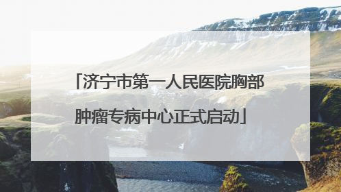 济宁市第一人民医院胸部肿瘤专病中心正式启动