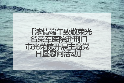 浓情端午致敬荣光 省荣军医院赴荆门市光荣院开展主题党日暨慰问活动