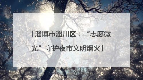 淄博市淄川区：“志愿微光”守护夜市文明烟火
