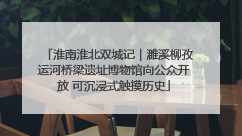 淮南淮北双城记｜濉溪柳孜运河桥梁遗址博物馆向公众开放 可沉浸式触摸历史