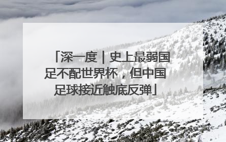 深一度｜史上最弱国足不配世界杯，但中国足球接近触底反弹
