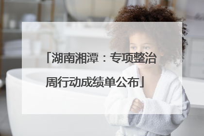 湖南湘潭：专项整治周行动成绩单公布