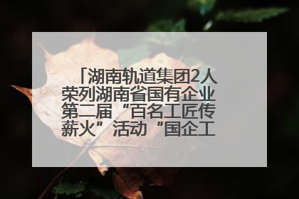 湖南轨道集团2人荣列湖南省国有企业第二届“百名工匠传薪火”活动“国企工匠”人才宣传名单