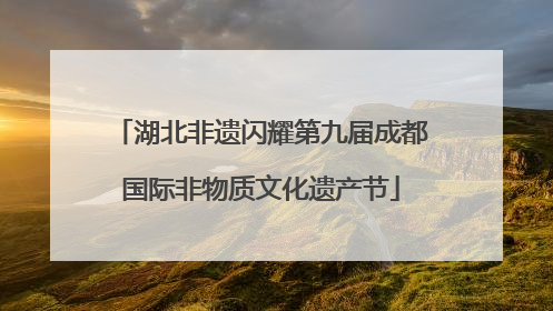 湖北非遗闪耀第九届成都国际非物质文化遗产节