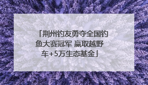 荆州钓友勇夺全国钓鱼大赛冠军 赢取越野车+5万生态基金